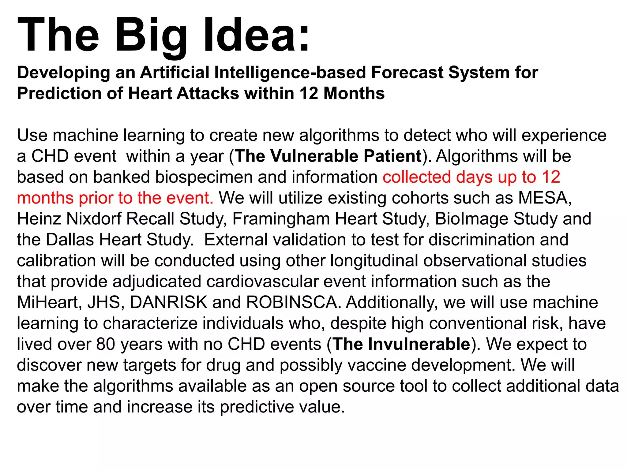 The Big Idea:
Developing an Artificial Intelligence-based Forecast System for
Prediction of Heart Attacks within 12 Months
Use machine learning to create new algorithms to detect who will experience
a CHD event within a year (The Vulnerable Patient). Algorithms will be
based on banked biospecimen and information collected days up to 12
months prior to the event. We will utilize existing cohorts such as MESA,
Heinz Nixdorf Recall Study, Framingham Heart Study, BioImage Study and
the Dallas Heart Study. External validation to test for discrimination and
calibration will be conducted using other longitudinal observational studies
that provide adjudicated cardiovascular event information such as the
MiHeart, JHS, DANRISK and ROBINSCA. Additionally, we will use machine
learning to characterize individuals who, despite high conventional risk, have
lived over 80 years with no CHD events (The Invulnerable). We expect to
discover new targets for drug and possibly vaccine development. We will
make the algorithms available as an open source tool to collect additional data
over time and increase its predictive value.
 