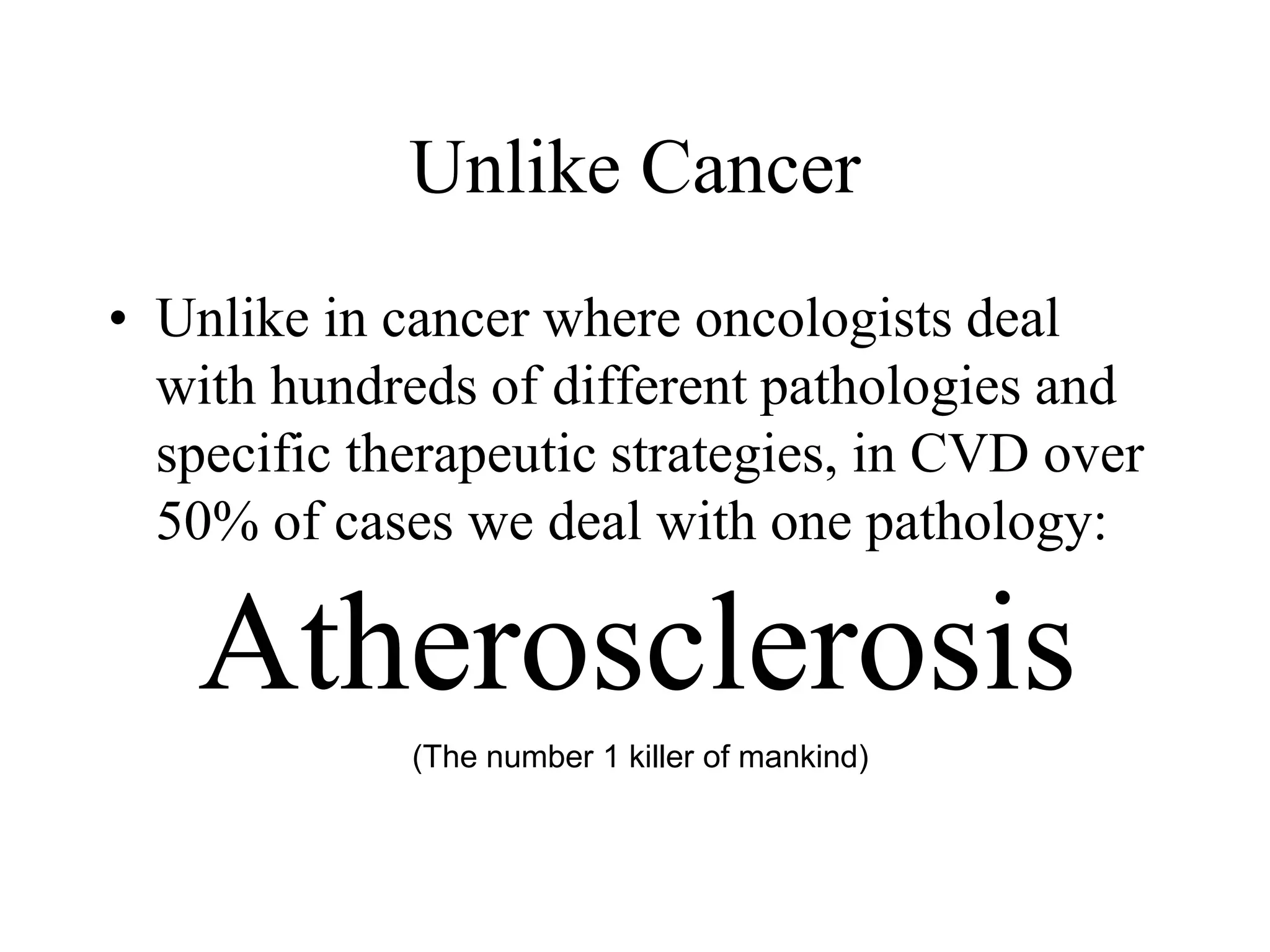 Unlike Cancer
• Unlike in cancer where oncologists deal
with hundreds of different pathologies and
specific therapeutic strategies, in CVD over
50% of cases we deal with one pathology:
Atherosclerosis
(The number 1 killer of mankind)
 