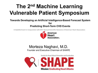Morteza Naghavi, M.D.
Founder and Executive Chairman of SHAPE
The 2nd Machine Learning
Vulnerable Patient Symposium
Towards Developing an Artificial Intelligence-Based Forecast System
for
Predicting Short-Term CVD Events
A Satellite Event in Conjunction with 2017 Annual Scientific Sessions of American Heart Association
 