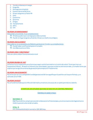 14 | P á g i n a
1. Testde embarazoensangre
2. Ecografía
3. Hemogramacompleto
4. ExamenGeneral de Orina
5. Grupo sanguíneo yFactor Rh
6. Urea
7. Creatinina
8. Glicemia
9. Chagas
10. Toxoplasmosis
11. Sífilis
12. VIH
PQ PEDIR UNHEMOGRAMA?
Para evitar una anemia.E suscomplicaciones:
 Él bebe puede nacerconbajopeso (Desnutrido)
 Puede nollegaroxigenosuficiente e llevaraun dañoneurológico.
PQ PEDIR UNAGLICEMIA?
Para saberse no se presentauna Diabetes gestacional.Eevitar suscomplicaciones:
 Puede haberunaPreeclampsia enlamadre
 Una Macrosomia enfeto.
PQ PEDIR UREA Y CREATININA?
Para vercómo anda el funcionamientorenal.
PQ PEDIR PRUEBA DE VIH?
Se tiene el viruslapaciente yanotiene que seguircontrol prenatal enuncentrode salud.Tiene que irse aun
hospital de 3º Nivel.  Hacerel informe alas autoridades, paraque recibalosantiretrovirales,y lamadre tiene que
esperarque tenga14 semanasde gestaciónparaempezarel Tratamiento.
PQ PEDIR UNAECOGRAFÍA?
Pq tiene que versi escompatible laedadgestacionalde laecografíaque tú pediste conlaque ellatrajo,y se
coincide conel FUM.
PQ PEDIR UNEGO?
Pq se ha demostradoque lainfeccióndel tractourinarioesunacausa de un parto prematurooaborto.
A PARTE DE LOS ESTUDIOS QUE MAS SE HACE EN UN CONTROL PRENATAL?
CONTROLE DE SIGNOS VITALES:
- MATERNO 
PQ? Pquna de las complicacionesdel embarazoeslaPreeclampsia,ylaúnicamanera de diagnosticares
medirlapresiónarterial de lamadre.
- FETAL 
FCF (Fetocardiafetal)el normal es 120-160 bmp.
 