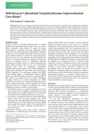 Inventi Rapid: Pharmacy Practice Vol. 2013, Issue 2
[ISSN 0976-3848]
2013 ppp 230, CCC: $10 © Inventi Journals (P) Ltd
Published on Web 23/03/2013, www.inventi.in
REVIEW ARTICLE
INTRODUCTION
Generic version of branded pharmaceutical is highly
accepted and demanded lately owing to their low price.
When innovator’s drug product is going off patent,
pharmaceutical companies may file application called
abbreviated new drug application (ANDA) for the approval
of generic version through paragraph IV filing. In certain
cases, without patentee’s consent but state intercession,
generic version can be produced and sold through the
provision of compulsory license. A compulsory license, also
known as statutory license or mandatory collective
management, provides owner of a patent (patentee) the
rights against payment either set by act or determined
through some form of negotiation. Government
intervention is indispensable. It is one of the flexibilities in
patent rules mentioned in the world trade organization
(WTO)’s agreement on intellectual property, the TRIPS
(Trade Related Aspects of Intellectual Property Rights)
agreement. The TRIPS agreement does not specifically list
the reasons that might be used to justify compulsory
licensing. However, the Doha declaration on TRIPS
confirms that countries have liberty to decide the basis on
which compulsory licenses could be granted. The TRIPS
agreement does list a number of conditions for issuing
compulsory licenses, in Article 31. In particular:
1. normally the person or company applying for a license
has to have tried to negotiate a voluntary license with
the patentee on reasonable commercial terms. If it does
not fructify then a compulsory license be issued, and
2. even when a compulsory license has been granted, the
patent owner has to receive payment; the TRIPS
agreement says “the right holder shall be paid adequate
remuneration in the circumstances of each case, taking
into account the economic value of the authorization”,
but it does not define “adequate remuneration” or
“economic value”.
Compulsory licensing must meet certain additional
requirements: it cannot be given exclusively to licensees,
1Department of Pharmacognosy, Smriti College of Pharmaceutical
Education, 4/1, Pipliya Kakkad, Mayakhedi Road, Nipania-452010, Indore,
Madhya Pradesh, India.
E-mail: Gangwal.amit@gmail.com
*Corresponding author
but the patent holder is free to make it, and it should be
subject to legal scrutiny in the state. For “national
emergencies”, “other circumstances of extreme urgency” or
“public non-commercial use” (or “government use”) or
anti-competitive practices, there is no need to try first for a
voluntary license. It’s the only instance when the TRIPS
Agreement specifically links emergencies to compulsory
licensing: The purpose is to save time by circumventing
negotiating steps, but the patent owner still has to be paid.
The agreement on TRIPS also specifies provisions that shall
be followed if a compulsory license is allowed. Some
situations in which a compulsory license may be granted
include lack of working over an extended period in the
territory of the patent, inventions funded by the
government, failure or inability of a patentee to meet a
demand for a patented product and where the refusal to
grant a license leads to the inability to exploit an important
technological advance, or to exploit a further patent. [1]
Article 31.f of TRIPS requires that compulsory licenses be
used "principally" for local markets and it's not allowed to
import product for commercial gains.
NEXAVAR
Hepatocellular carcinoma (HCC) is the third leading cause
of cancer death globally with most deaths occurring within
a year of finding the disease. No standard therapy exists for
advanced HCC. Nexavar (sorafenib) is a multikinase
inhibitor possessing anti-angiogenic and anti-proliferative
actions. Nexavar is the earliest systemic treatment to
improve survival in advanced HCC.
As per the information mentioned on Onyx
Pharmaceuticals, Inc., & Bayer Health Care Pharmaceuticals,
Inc. website, “Nexavar is an anticancer medicine used to
treat a certain type of kidney cancer called advanced renal
cell carcinoma (RCC), or a certain type of liver cancer
known as HCC, when it cannot be treated with surgery. It is
an oral multi kinase inhibitor for the treatment of two
common types of cancer, HCC and RCC. Until now, patients
with HCC have had limited treatment options. Now,
Nexavar offers a new treatment option with proven clinical
benefit for HCC. Nexavar is a targeted anti cancer medicine
that belongs to as news class of drugs called signal
transduction inhibitors (STIs)”. [2]
Will Nexavar® (Sorafenib Tosylate) Become Unprecedented
Case Study?
Amit Gangwal1*, Sanjay Jain1
Abstract: Equations are changing in Indian pharmaceutical houses like never before especially after closing down or waning of
much-talked about reverse engineering in biggest democracy of the world. Being a signatory country in GATT, India is bound to
follow rules in treaty. Pipeline may yield some fruitful drug candidates in coming years, but so far drug discovery scenario in
India is not commendable. Recently, using compulsory license provision, Hyderabad based Natco pharma got success in
launching generic version of Nexavar (Nexavar is manufactured by Bayer Health Care AG, Leverkusen, Germany for Bayer
Pharmaceuticals Corporation, West Haven, Conn. and by Onyx Pharmaceuticals, Inc., Emeryville, California) and made history by
becoming the first pharma industry in India to make use of compulsory license by state intervention. This article will take reader
through various provisions of compulsory license, legal battle besides ramification of this ruling of Indian court in the favour of
Natco pharma.
1
 
