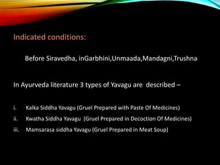 Indicated conditions:
Before Siravedha, inGarbhini,Unmaada,Mandagni,Trushna
In Ayurveda literature 3 types of Yavagu are d...