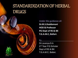 STANDARDIZATION OF HERBAL
DRUGS
Under the guidance of:
Dr.M.S.Doddamani
HOD & Professor
PG Dept of RS & BK
T.G.A.M.C, Ballari.
By
Dr.Lavanya.S.A
2nd Year P.G Scholar
Dept of RS & BK
T.G.A.M.C, Ballari.
 