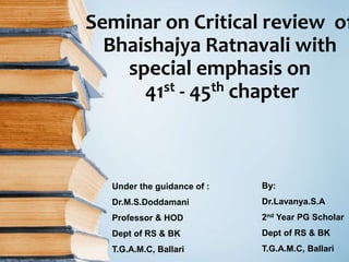 Seminar on Critical review of
Bhaishajya Ratnavali with
special emphasis on
41st - 45th chapter
By:
Dr.Lavanya.S.A
2nd Year PG Scholar
Dept of RS & BK
T.G.A.M.C, Ballari
Under the guidance of :
Dr.M.S.Doddamani
Professor & HOD
Dept of RS & BK
T.G.A.M.C, Ballari
 