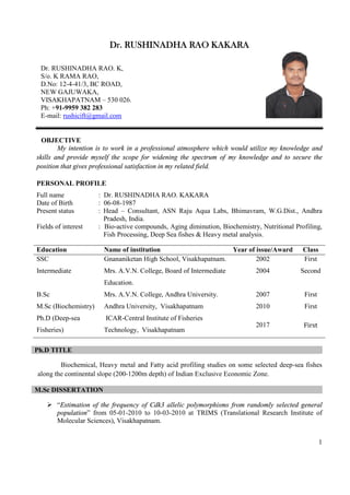 1
Dr. RUSHINADHA RAO KAKARA
OBJECTIVE
My intention is to work in a professional atmosphere which would utilize my knowledge and
skills and provide myself the scope for widening the spectrum of my knowledge and to secure the
position that gives professional satisfaction in my related field.
PERSONAL PROFILE
Full name : Dr. RUSHINADHA RAO. KAKARA
Date of Birth : 06-08-1987
Present status : Head – Consultant, ASN Raju Aqua Labs, Bhimavram, W.G.Dist., Andhra
Pradesh, India.
Fields of interest : Bio-active compounds, Aging diminution, Biochemistry, Nutritional Profiling,
Fish Processing, Deep Sea fishes & Heavy metal analysis.
Education Name of institution Year of issue/Award Class
SSC Gnananiketan High School, Visakhapatnam. 2002 First
Intermediate Mrs. A.V.N. College, Board of Intermediate
Education.
2004 Second
B.Sc Mrs. A.V.N. College, Andhra University. 2007 First
M.Sc (Biochemistry) Andhra University, Visakhapatnam 2010 First
Ph.D (Deep-sea
Fisheries)
ICAR-Central Institute of Fisheries
Technology, Visakhapatnam
2017 First
Ph.D TITLE
Biochemical, Heavy metal and Fatty acid profiling studies on some selected deep-sea fishes
along the continental slope (200-1200m depth) of Indian Exclusive Economic Zone.
M.Sc DISSERTATION
Ø “Estimation of the frequency of Cdk3 allelic polymorphisms from randomly selected general
population” from 05-01-2010 to 10-03-2010 at TRIMS (Translational Research Institute of
Molecular Sciences), Visakhapatnam.
Dr. RUSHINADHA RAO. K,
S/o. K RAMA RAO,
D.No: 12-4-41/3, BC ROAD,
NEW GAJUWAKA,
VISAKHAPATNAM – 530 026.
Ph: +91-9959 382 283
E-mail: rushicift@gmail.com
 