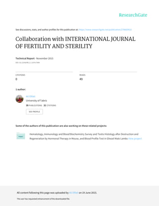 See	discussions,	stats,	and	author	profiles	for	this	publication	at:	https://www.researchgate.net/publication/278683410
Collaboration	with	INTERNATIONAL	JOURNAL
OF	FERTILITY	AND	STERILITY
Technical	Report	·	November	2015
DOI:	10.13140/RG.2.1.1074.7044
CITATIONS
0
READS
49
1	author:
Some	of	the	authors	of	this	publication	are	also	working	on	these	related	projects:
Hematology,	Immunology	and	Blood	Biochemistry	Survey	and	Testis	Histology	after	Destruction	and
Regeneration	by	Hormonal	Therapy	in	Mouse,	and	Blood	Profile	Test	in	Ghezel	Male	Lambs	View	project
Ali	Olfati
University	of	Tabriz
39	PUBLICATIONS			32	CITATIONS			
SEE	PROFILE
All	content	following	this	page	was	uploaded	by	Ali	Olfati	on	19	June	2015.
The	user	has	requested	enhancement	of	the	downloaded	file.
 