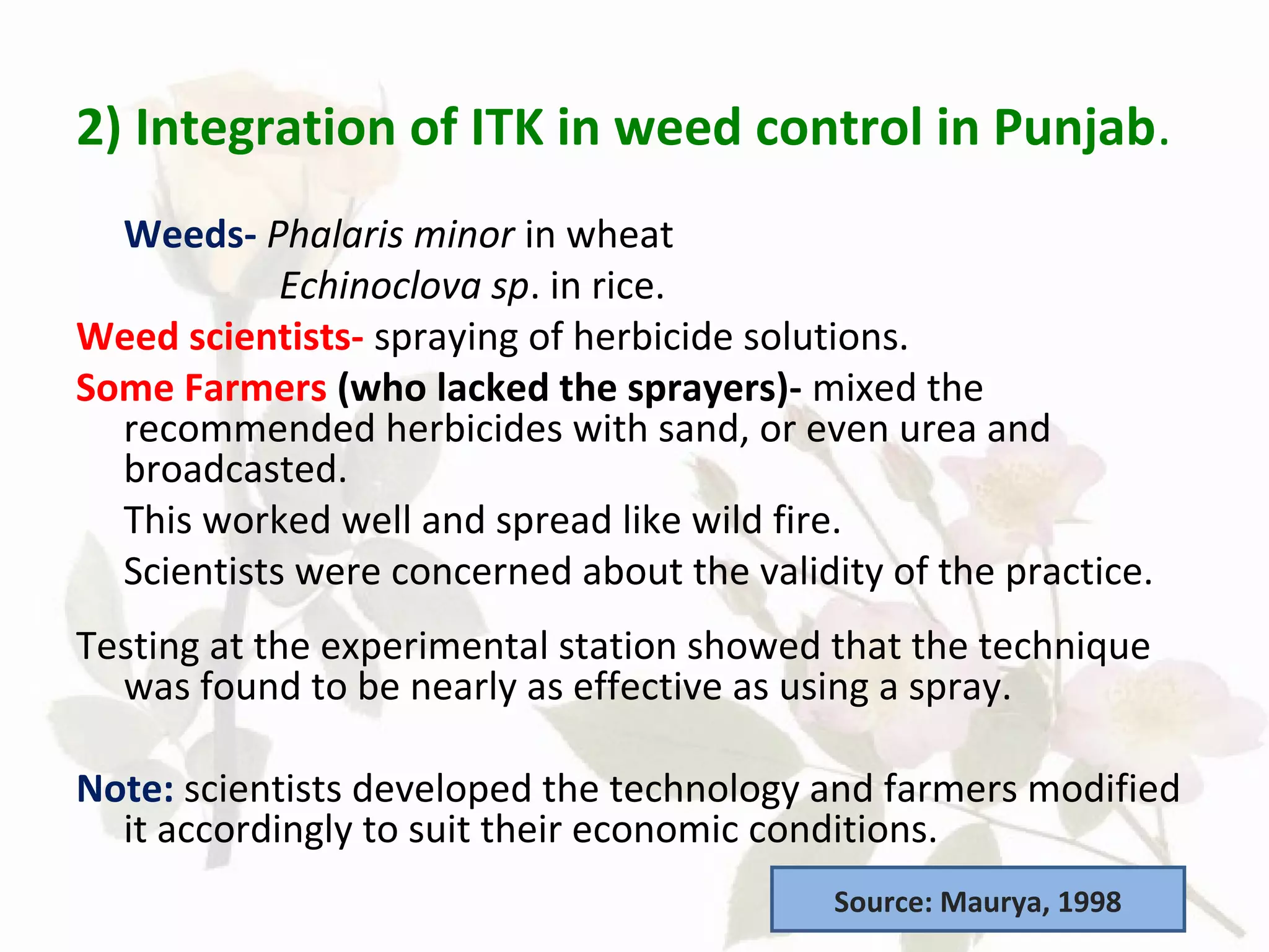 2) Integration of ITK in weed control in Punjab.
Weeds- Phalaris minor in wheat
Echinoclova sp. in rice.
Weed scientists- spraying of herbicide solutions.
Some Farmers (who lacked the sprayers)- mixed the
recommended herbicides with sand, or even urea and
broadcasted.
This worked well and spread like wild fire.
Scientists were concerned about the validity of the practice.
Testing at the experimental station showed that the technique
was found to be nearly as effective as using a spray.
Note: scientists developed the technology and farmers modified
it accordingly to suit their economic conditions.
Source: Maurya, 1998
 
