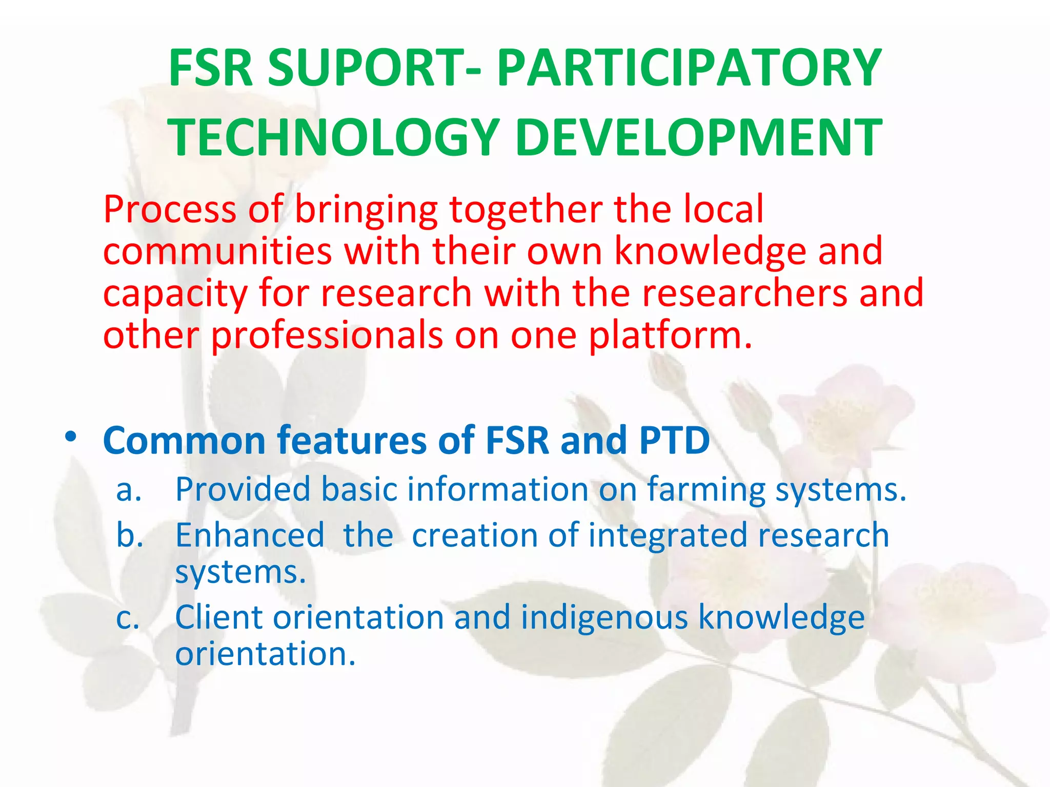 FSR SUPORT- PARTICIPATORY
TECHNOLOGY DEVELOPMENT
Process of bringing together the local
communities with their own knowledge and
capacity for research with the researchers and
other professionals on one platform.
• Common features of FSR and PTD
a. Provided basic information on farming systems.
b. Enhanced the creation of integrated research
systems.
c. Client orientation and indigenous knowledge
orientation.
 