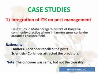 CASE STUDIES
1) Integration of ITK on pest management
Field study in Mahendragarh district of Haryana-
community practice where in farmers grew coriander
around a chickpea field.
Rationality:
Farmers- Coriander repelled the pests.
Scientists- Coriander attracted the predators.
Note: The outcome was same, but not the causality.
Source: Gupta, 2007
 
