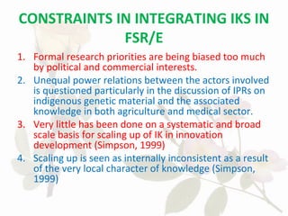 CONSTRAINTS IN INTEGRATING IKS IN
FSR/E
1. Formal research priorities are being biased too much
by political and commercial interests.
2. Unequal power relations between the actors involved
is questioned particularly in the discussion of IPRs on
indigenous genetic material and the associated
knowledge in both agriculture and medical sector.
3. Very little has been done on a systematic and broad
scale basis for scaling up of IK in innovation
development (Simpson, 1999)
4. Scaling up is seen as internally inconsistent as a result
of the very local character of knowledge (Simpson,
1999)
 
