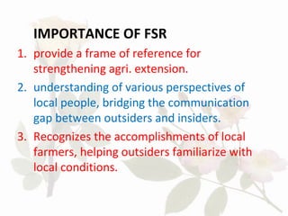 IMPORTANCE OF FSR
1. provide a frame of reference for
strengthening agri. extension.
2. understanding of various perspectives of
local people, bridging the communication
gap between outsiders and insiders.
3. Recognizes the accomplishments of local
farmers, helping outsiders familiarize with
local conditions.
 