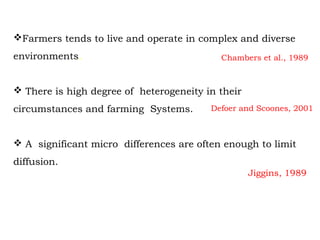 Farmers tends to live and operate in complex and diverse
environments.
 There is high degree of heterogeneity in their
circumstances and farming Systems.
 A significant micro differences are often enough to limit
diffusion.
Chambers et al., 1989
Jiggins, 1989
Defoer and Scoones, 2001
 