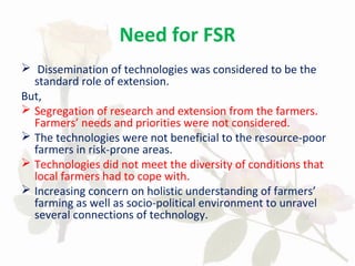 Need for FSR
 Dissemination of technologies was considered to be the
standard role of extension.
But,
 Segregation of research and extension from the farmers.
Farmers’ needs and priorities were not considered.
 The technologies were not beneficial to the resource-poor
farmers in risk-prone areas.
 Technologies did not meet the diversity of conditions that
local farmers had to cope with.
 Increasing concern on holistic understanding of farmers’
farming as well as socio-political environment to unravel
several connections of technology.
 