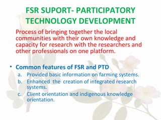 FSR SUPORT- PARTICIPATORY
TECHNOLOGY DEVELOPMENT
Process of bringing together the local
communities with their own knowledge and
capacity for research with the researchers and
other professionals on one platform.
• Common features of FSR and PTD
a. Provided basic information on farming systems.
b. Enhanced the creation of integrated research
systems.
c. Client orientation and indigenous knowledge
orientation.
 