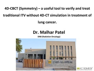 4D-CBCT (Symmetry) – a useful tool to verify and treat
traditional ITV without 4D-CT simulation in treatment of
lung cancer.
Dr. Malhar Patel
DNB (Radiation Oncology)
 