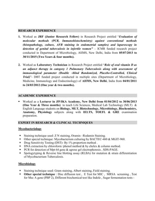 RESEARCH EXPERIENCE
1. Worked as JRF (Junior Research Fellow) in Research Project entitled “Evaluation of
molecular methods (PCR, Immunohistochemistry) against conventional methods
(histopathology, culture, AFB staining in endometrial samples) and laparoscopy in
detection of genital tuberculosis in infertile women” – ICMR funded research project
conducted in Department of Microbiology, AIIMS, New Delhi, India from 05/07/2013 to
30/11/2015 (Two Years & four months).
2. Worked as Laboratory Technician in Research Project entitled “Role of oral vitamin D as
an adjunct therapy in category 1 Pulmonary Tuberculosis along with assessment of
immunological parameter (Double –blind Randomized, Placebo-Controlled, Clinical
Trial)”- DBT funded project conducted in multiple sites (Department of Microbiology,
Medicine, Immunology and Endocrinology) of AIIMS, New Delhi, India from 04/01/2011
to 24/03/2012 (One year & two months).
ACADEMIC EXPERIENCE
 Worked as a Lecturer in JIVIKA Academy, New Delhi from 01/04/2012 to 30/06/2013
(One Year & Three months) to teach Life Sciences, Medical Lab Technology (MLT) &
English Language students on Biology, MLT, Biotechnology, Microbiology, Biochemistry,
Anatomy, Physiology subjects along with IELTS, TOEFL & GRE examination
preparation.
EXPERT IN RESEARCH & CLINICAL TECHNIQUES
Mycobacteriology
 Staining technique used: Z N staining, Oramin –Rodamin Staining.
 Other special technique: Mycobacterium culturing by BACTEC-460 & MGIT-960.
 Drug Sensitivity Testing (DST)- By 1% proportion method .
 DNA extraction by chloroform /phenol method & by chelex & column method.
 PCR for detection of Mpt 64 gene & agrose gel electrophoresis , SDS-PAGE.
 Spologytyping & Reverse line blotting assay (RLBA) for mutation & strain differentiation
of Mycobacterium Tuberculosis.
Microbiology
 Staining technique used: Gram staining, Albert staining, Field staining.
 Other special technique : Disc diffusion test , E Test for MIC , MRSA screening , Test
for Mec A gene (PBP 2), Different biochemical test like Indole , Sugar fermentation tests -
 