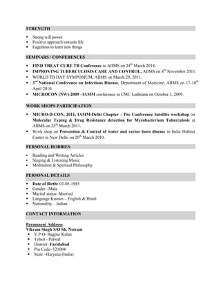 STRENGTH
 Strong will power
 Positive approach towards life
 Eagerness to learn new things
SEMINARS / CONFERENCES
 FIND TREAT CURE TB Conference in AIIMS on 24th
March 2014.
 IMPROVING TUBERCULOSIS CARE AND CONTROL, AIIMS on 4th
November 2011.
 WORLD TB DAY SYMPOSIUM, AIIMS on March 29, 2011.
 3rd
National Conference on Infectious Disease, Department of Medicine, AIIMS on 17-18th
April 2010.
 MICROCON (NW)-2009 –IAMM conference in CMC Ludhiana on October 3, 2009.
WORK SHOPS PARTICIPATION
 MICRO-D-CON, 2011, IAMM-Delhi Chapter – Pre Conference Satellite workshop on
Molecular Typing & Drug Resistance detection for Mycobacterium Tuberculosis at
AIIMS on 25th
March 2011.
 Work shop on Prevention & Control of water and vector born disease in India Habitat
Center in New Delhi on 20th
March 2010.
PERSONAL HOBBIES
 Reading and Writing Articles
 Singing & Listening Music
 Meditation & Spiritual Philosophy
PERSONAL DETAILS
 Date of Birth: 03-05-1985
 Gender –Male
 Marital status- Married
 Language Known – English & Hindi
 Nationality – Indian
CONTACT INFORMATION
Permanent Address
Vikram Singh S/O Sh. Netram
 V.P.O- Bagpur Kalan
 Tehsil - Palwal
 District- Faridabad
 Pin Code- 121004
 State –Haryana (India)
 