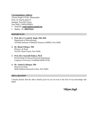 Correspondence Address
Vikram Singh C/O Mr. Dharmendra
H.No. 65, Flat No.204,F/F
Jaunapur, Near DLF Farms,
New Delhi -110030 (INDIA)
 Email ID- vsmicroaiims@gmail.com
 Mobile- +91- 8802552461
REFERENCES
1. Prof. (Dr.) Urvashi B. Singh, MD, PhD
Department of Microbiology
All India Institute of Medical Sciences (AIIMS), New Delhi
2. Dr. Bimal Chhajer, MD
Director & Head
SAAOL Heart Center, New Delhi
3. Prof. (Dr.) Saurabh Dahiya, Ph.D
Prof & Head of Clinical Research Department
Lingaya,s University, Faridabad (Delhi-NCR)
4. Dr. Ashok K Jhingan, MD
Director & Head
Delhi Diabetes Research Center, New Delhi
DECLARATION
I hereby declare that the above details given by me are true to the best of my knowledge and
belief.
Vikram Singh
 