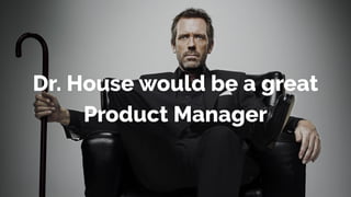 Dr. House would be a great
Product Manager
 