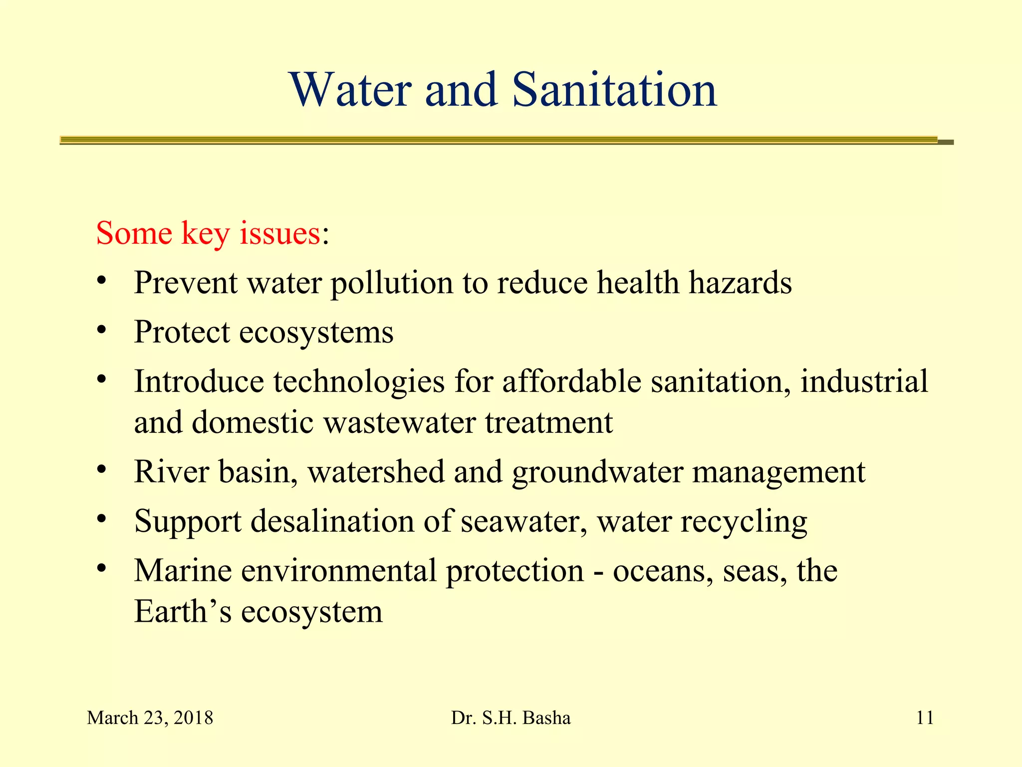Water and Sanitation
Some key issues:
• Prevent water pollution to reduce health hazards
• Protect ecosystems
• Introduce technologies for affordable sanitation, industrial
and domestic wastewater treatment
• River basin, watershed and groundwater management
• Support desalination of seawater, water recycling
• Marine environmental protection - oceans, seas, the
Earth’s ecosystem
March 23, 2018 11Dr. S.H. Basha
 