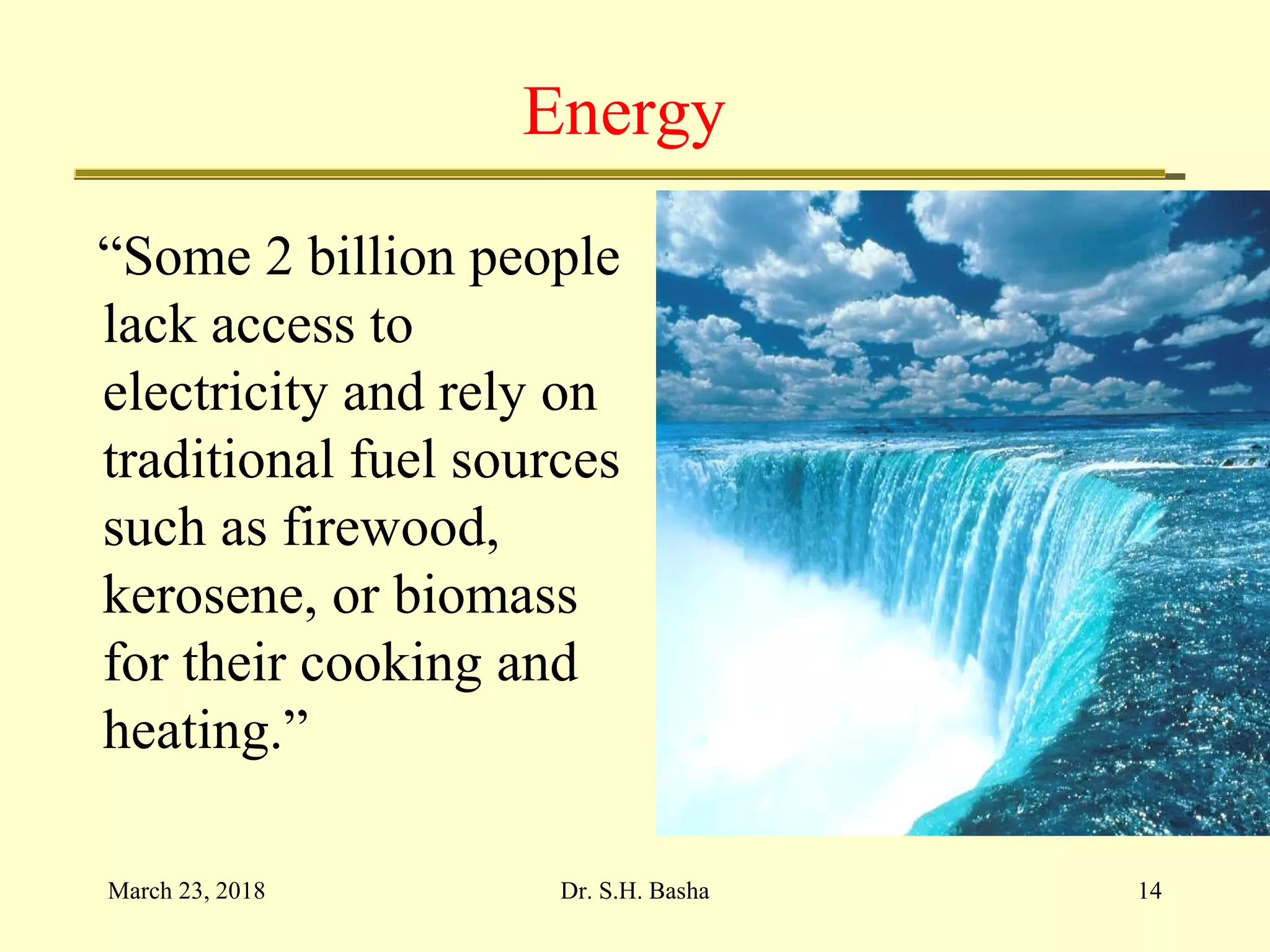 Energy
“Some 2 billion people
lack access to
electricity and rely on
traditional fuel sources
such as firewood,
kerosene, or biomass
for their cooking and
heating.”
March 23, 2018 14Dr. S.H. Basha
 