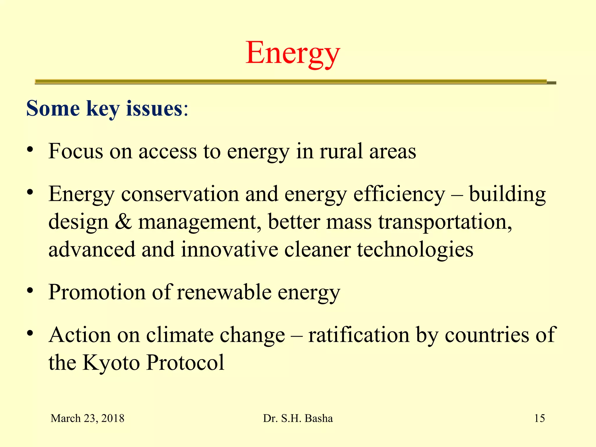 Energy
Some key issues:
• Focus on access to energy in rural areas
• Energy conservation and energy efficiency – building
design & management, better mass transportation,
advanced and innovative cleaner technologies
• Promotion of renewable energy
• Action on climate change – ratification by countries of
the Kyoto Protocol
March 23, 2018 15Dr. S.H. Basha
 