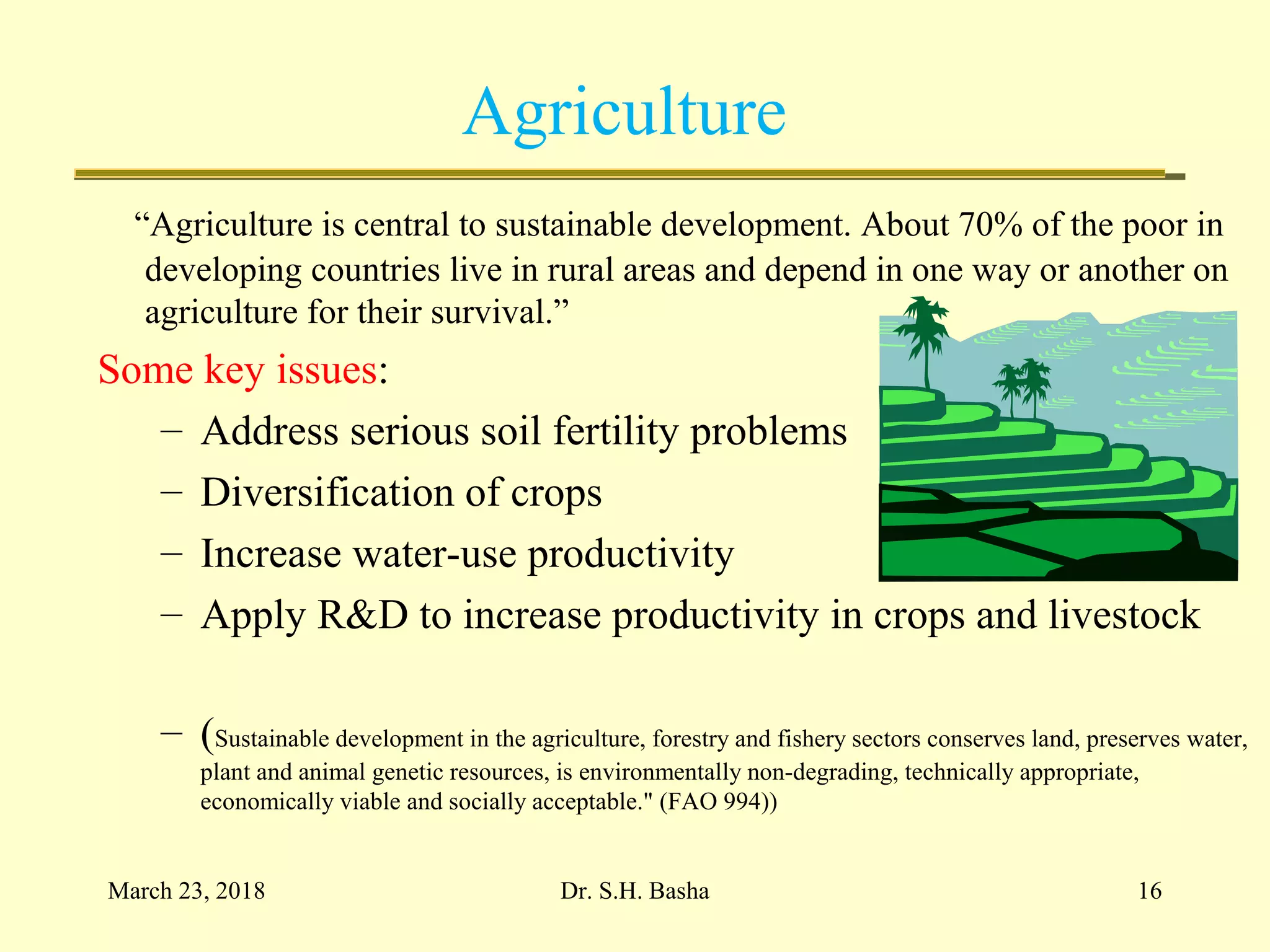 Agriculture
“Agriculture is central to sustainable development. About 70% of the poor in
developing countries live in rural areas and depend in one way or another on
agriculture for their survival.”
Some key issues:
– Address serious soil fertility problems
– Diversification of crops
– Increase water-use productivity
– Apply R&D to increase productivity in crops and livestock
– (Sustainable development in the agriculture, forestry and fishery sectors conserves land, preserves water,
plant and animal genetic resources, is environmentally non-degrading, technically appropriate,
economically viable and socially acceptable." (FAO 994))
March 23, 2018 16Dr. S.H. Basha
 