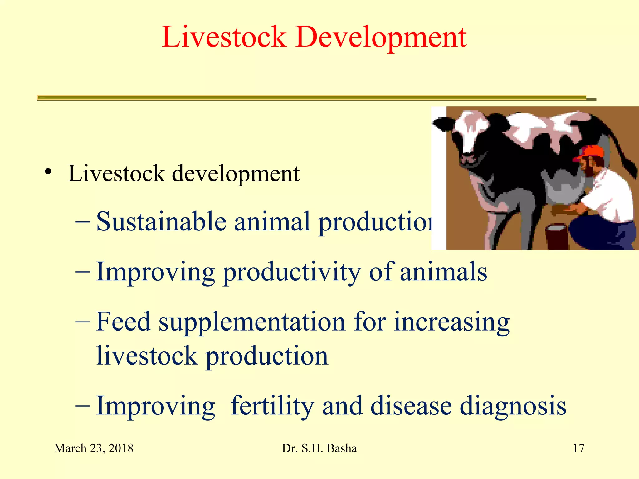 Livestock Development
• Livestock development
– Sustainable animal production
– Improving productivity of animals
– Feed supplementation for increasing
livestock production
– Improving fertility and disease diagnosis
March 23, 2018 17Dr. S.H. Basha
 