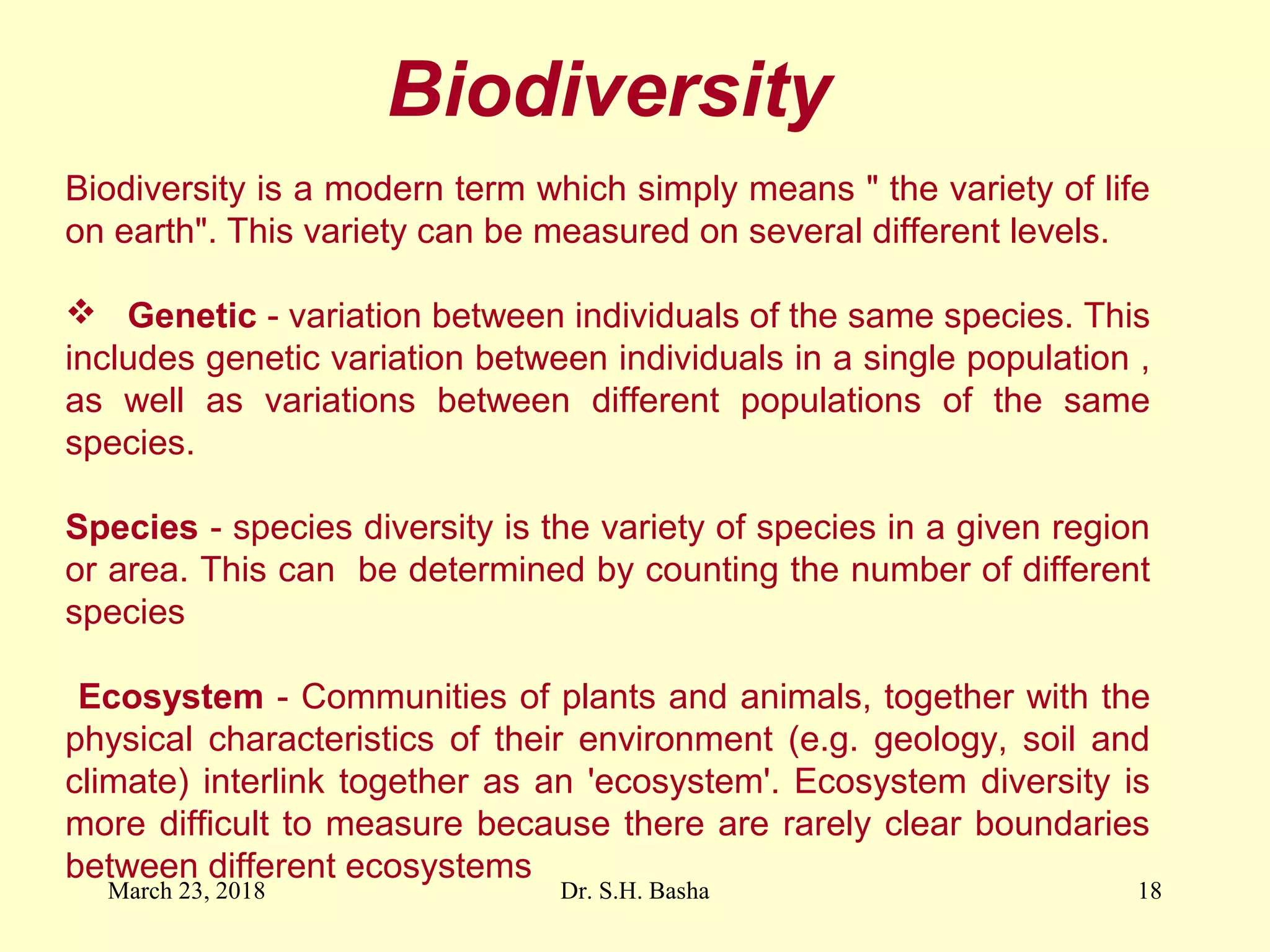 Biodiversity
Biodiversity is a modern term which simply means " the variety of life
on earth". This variety can be measured on several different levels.
 Genetic - variation between individuals of the same species. This
includes genetic variation between individuals in a single population ,
as well as variations between different populations of the same
species.
Species - species diversity is the variety of species in a given region
or area. This can be determined by counting the number of different
species
Ecosystem - Communities of plants and animals, together with the
physical characteristics of their environment (e.g. geology, soil and
climate) interlink together as an 'ecosystem'. Ecosystem diversity is
more difficult to measure because there are rarely clear boundaries
between different ecosystems
March 23, 2018 18Dr. S.H. Basha
 