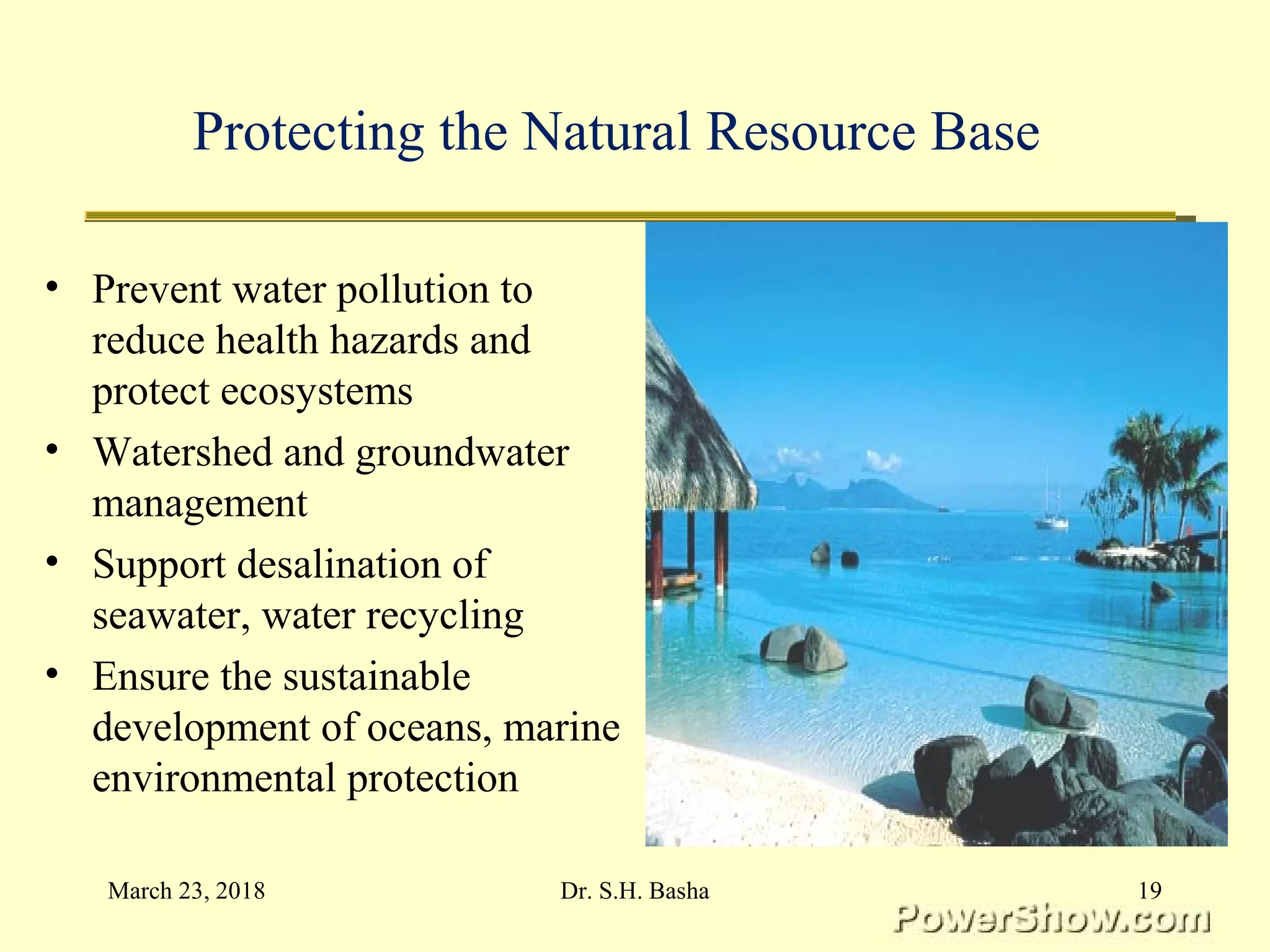 Protecting the Natural Resource Base
• Prevent water pollution to
reduce health hazards and
protect ecosystems
• Watershed and groundwater
management
• Support desalination of
seawater, water recycling
• Ensure the sustainable
development of oceans, marine
environmental protection
March 23, 2018 19Dr. S.H. Basha
 