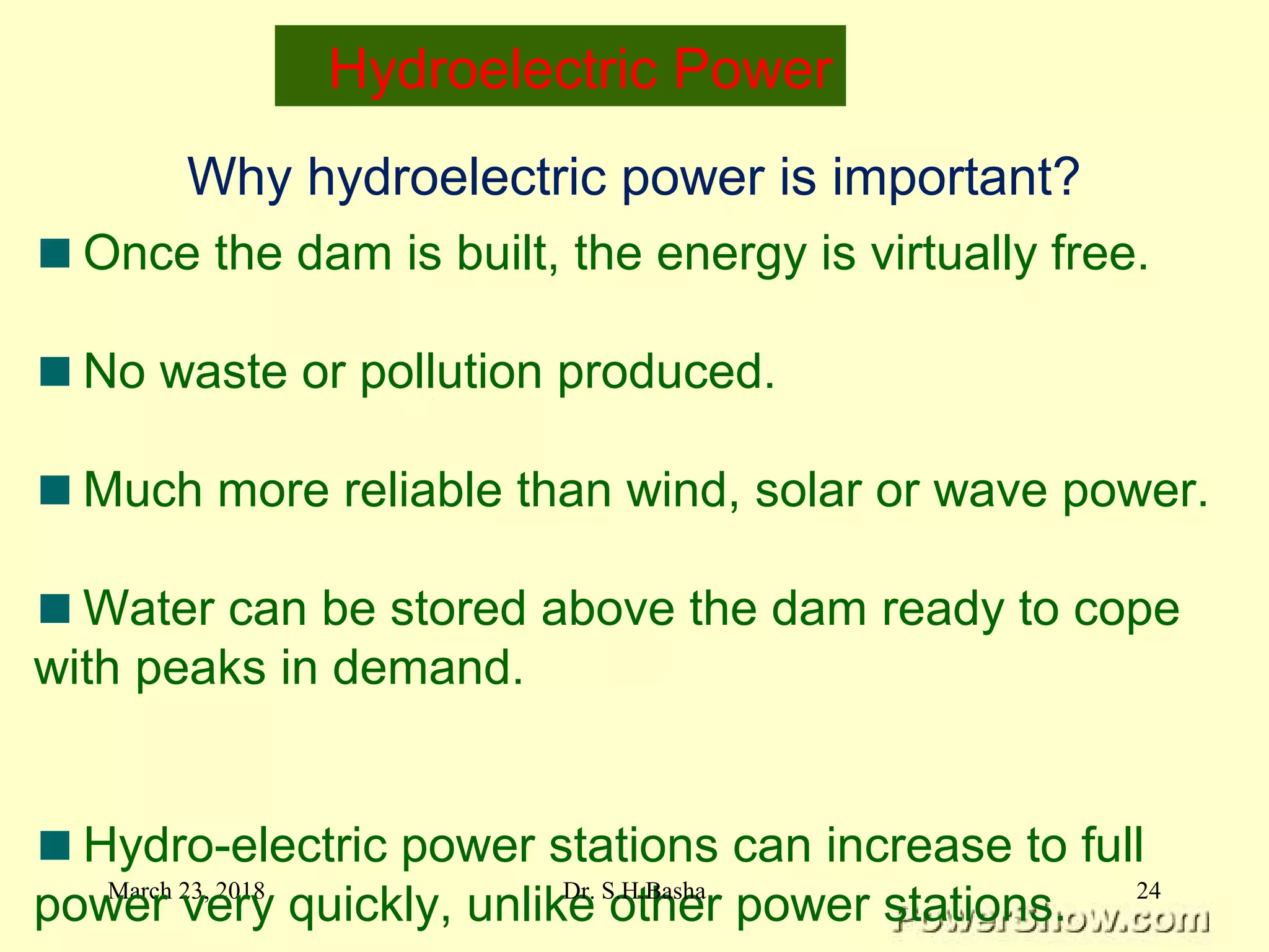 March 23, 2018
Why hydroelectric power is important?
Once the dam is built, the energy is virtually free.
No waste or pollution produced.
Much more reliable than wind, solar or wave power.
Water can be stored above the dam ready to cope
with peaks in demand.
Hydro-electric power stations can increase to full
power very quickly, unlike other power stations.
Hydroelectric Power
24Dr. S.H.Basha
 