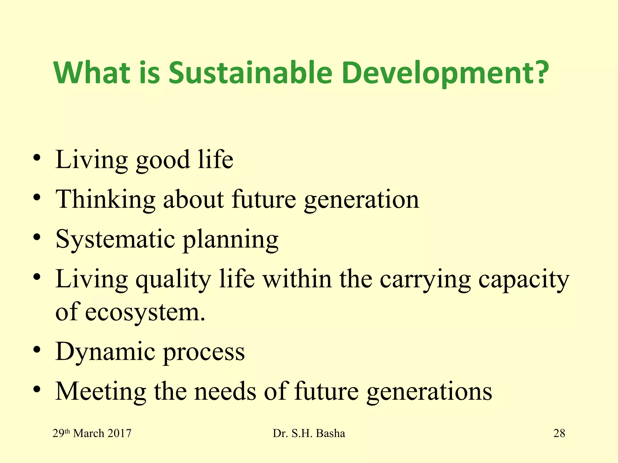 What is Sustainable Development?
• Living good life
• Thinking about future generation
• Systematic planning
• Living quality life within the carrying capacity
of ecosystem.
• Dynamic process
• Meeting the needs of future generations
29th
March 2017 Dr. S.H. Basha 28
 