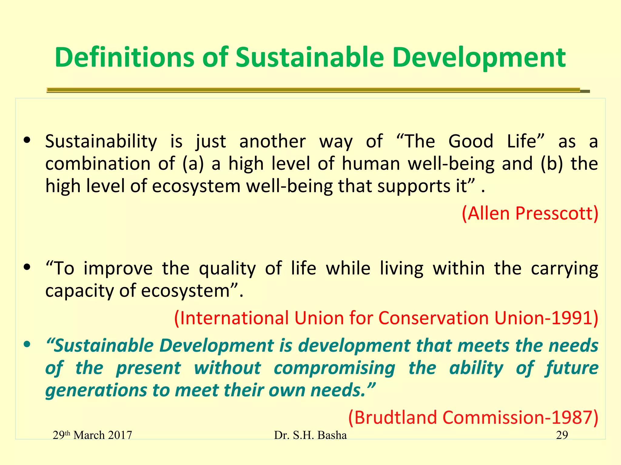 Definitions of Sustainable Development
• Sustainability is just another way of “The Good Life” as a
combination of (a) a high level of human well-being and (b) the
high level of ecosystem well-being that supports it” .
(Allen Presscott)
• “To improve the quality of life while living within the carrying
capacity of ecosystem”.
(International Union for Conservation Union-1991)
• “Sustainable Development is development that meets the needs
of the present without compromising the ability of future
generations to meet their own needs.”
(Brudtland Commission-1987)
29th
March 2017 29Dr. S.H. Basha
 