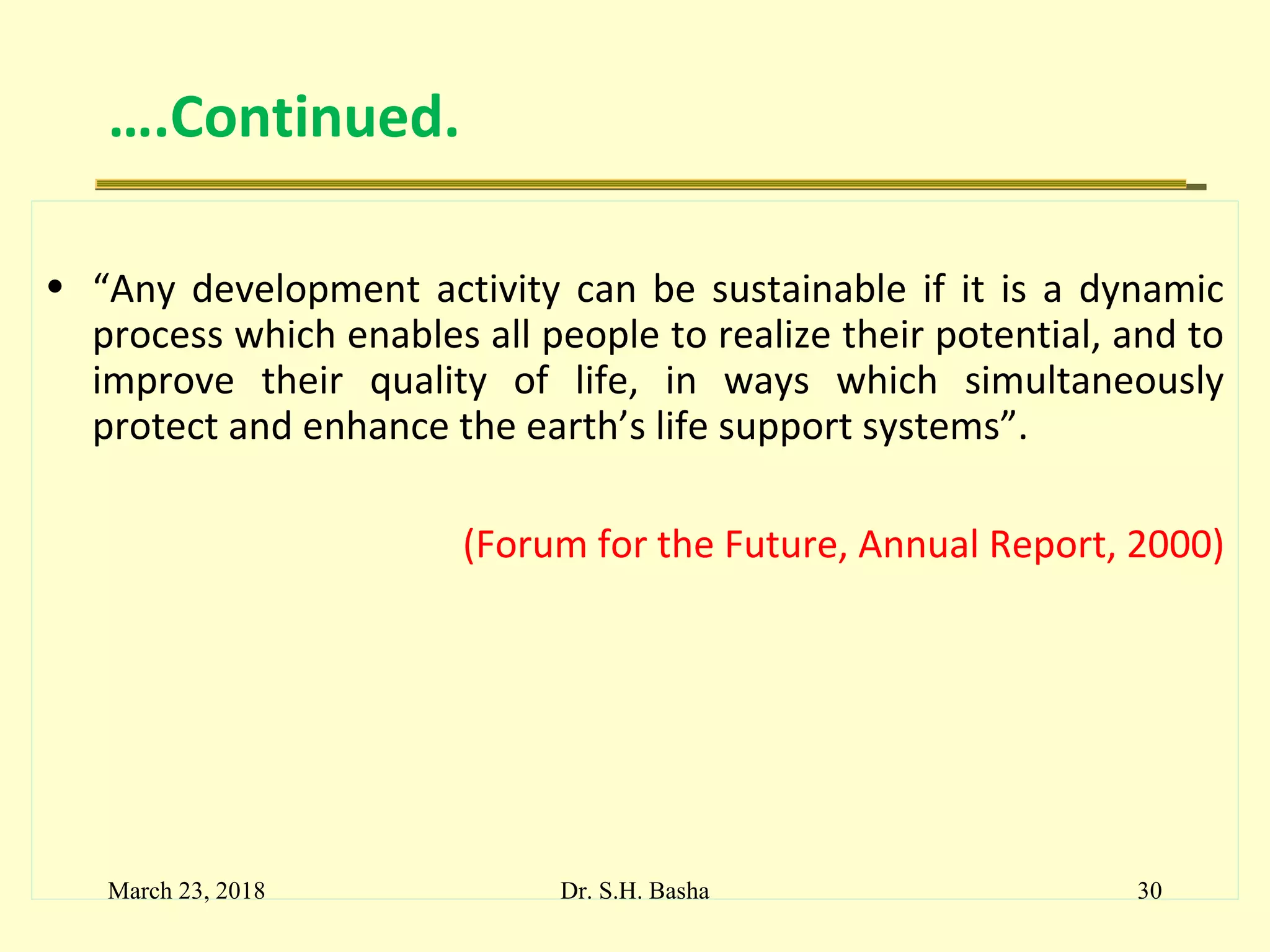 ….Continued.
• “Any development activity can be sustainable if it is a dynamic
process which enables all people to realize their potential, and to
improve their quality of life, in ways which simultaneously
protect and enhance the earth’s life support systems”.
(Forum for the Future, Annual Report, 2000)
March 23, 2018 30Dr. S.H. Basha
 