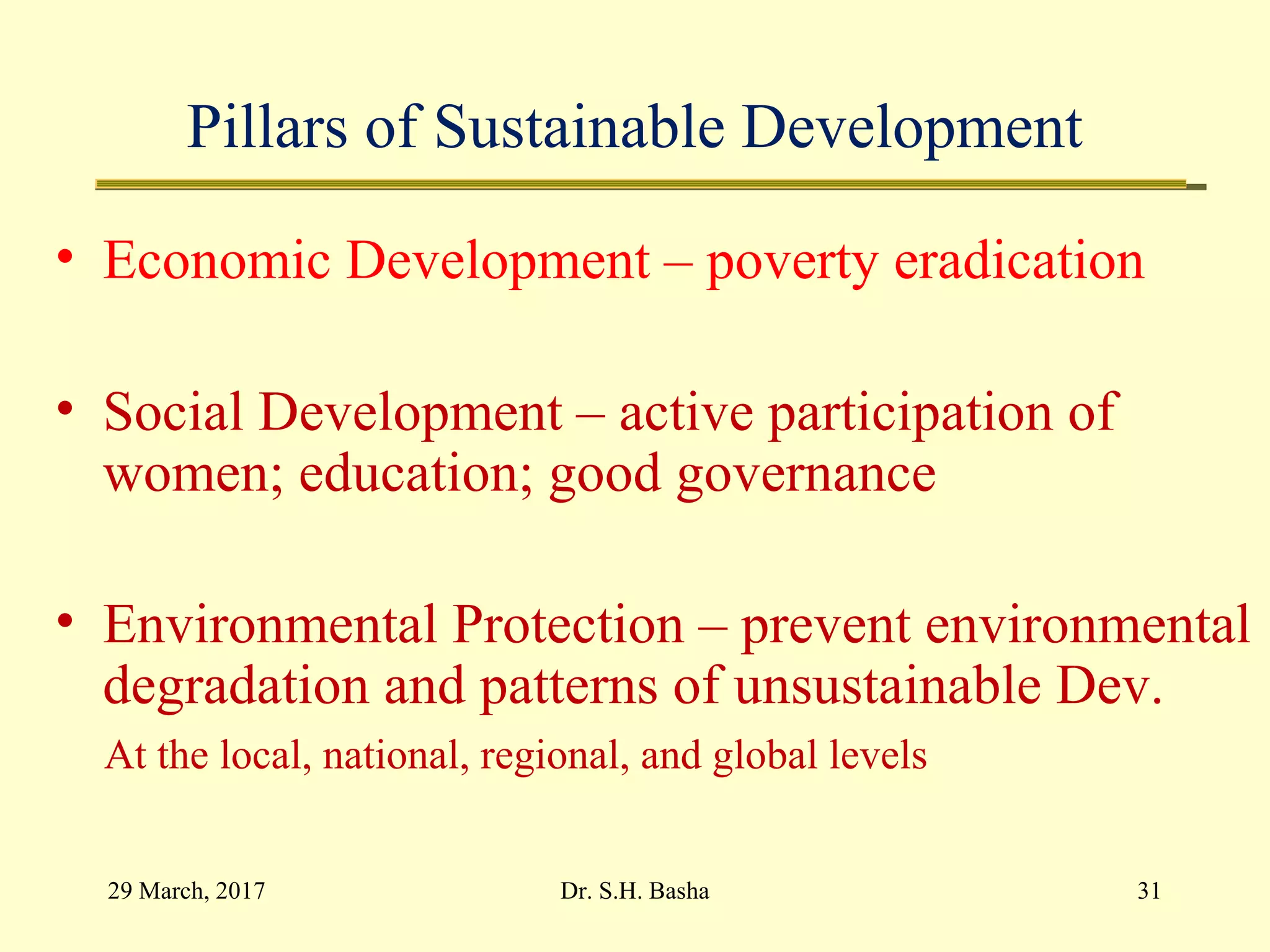 Pillars of Sustainable Development
• Economic Development – poverty eradication
• Social Development – active participation of
women; education; good governance
• Environmental Protection – prevent environmental
degradation and patterns of unsustainable Dev.
At the local, national, regional, and global levels
29 March, 2017 31Dr. S.H. Basha
 