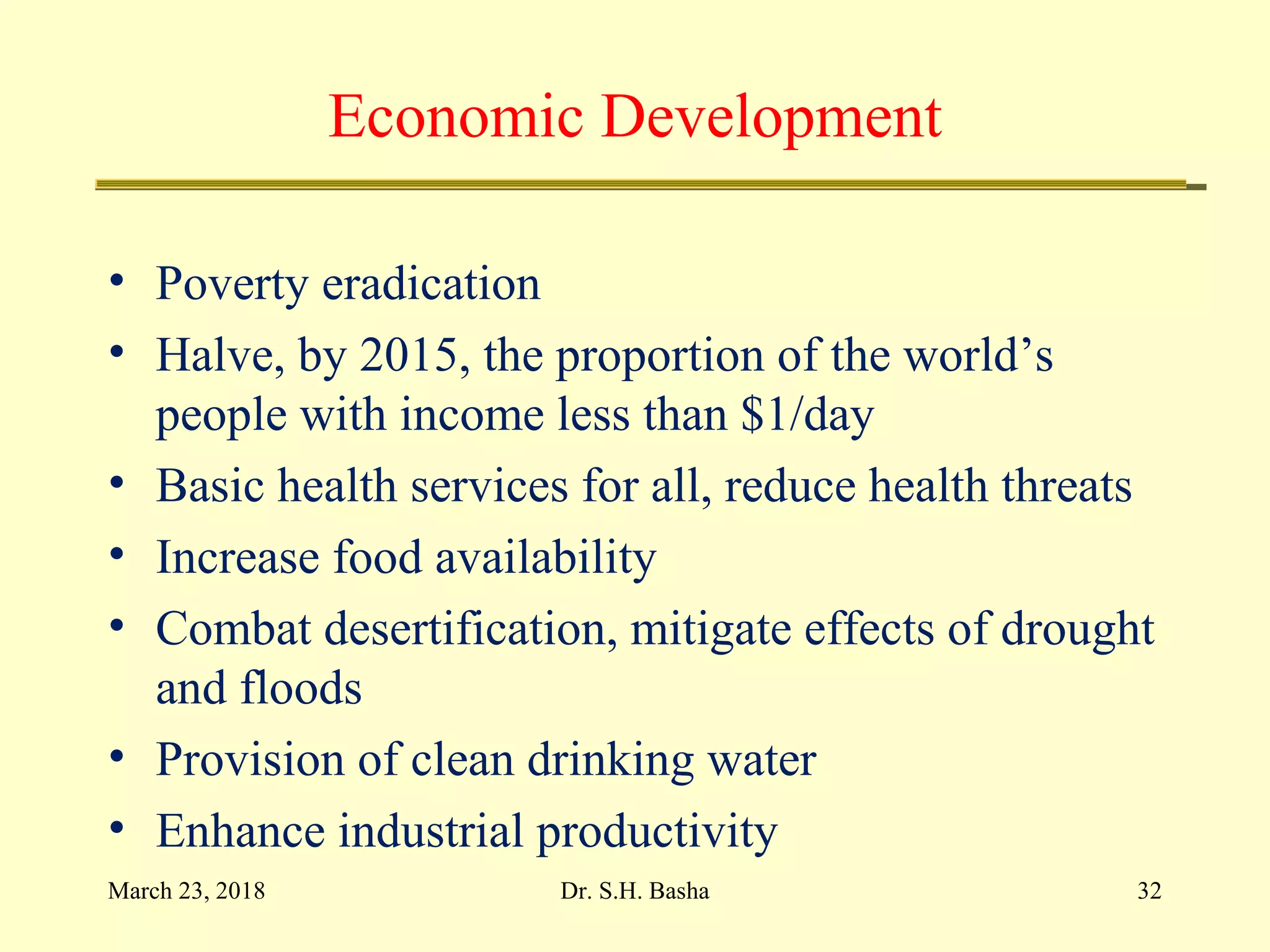 Economic Development
• Poverty eradication
• Halve, by 2015, the proportion of the world’s
people with income less than $1/day
• Basic health services for all, reduce health threats
• Increase food availability
• Combat desertification, mitigate effects of drought
and floods
• Provision of clean drinking water
• Enhance industrial productivity
March 23, 2018 32Dr. S.H. Basha
 