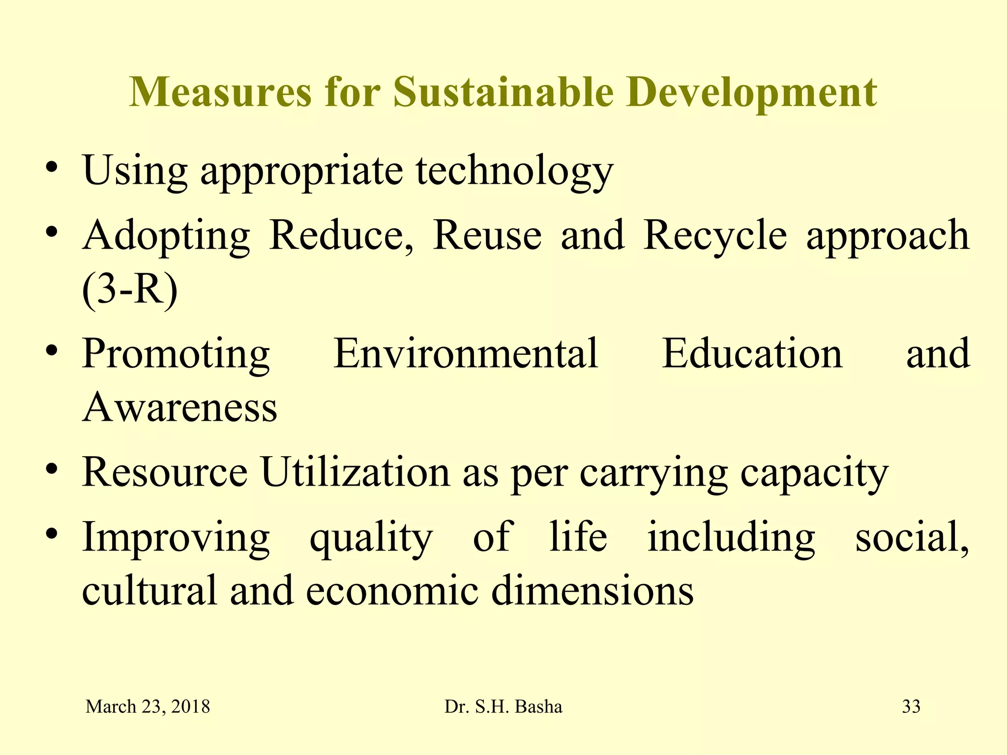 Measures for Sustainable Development
• Using appropriate technology
• Adopting Reduce, Reuse and Recycle approach
(3-R)
• Promoting Environmental Education and
Awareness
• Resource Utilization as per carrying capacity
• Improving quality of life including social,
cultural and economic dimensions
March 23, 2018 Dr. S.H. Basha 33
 