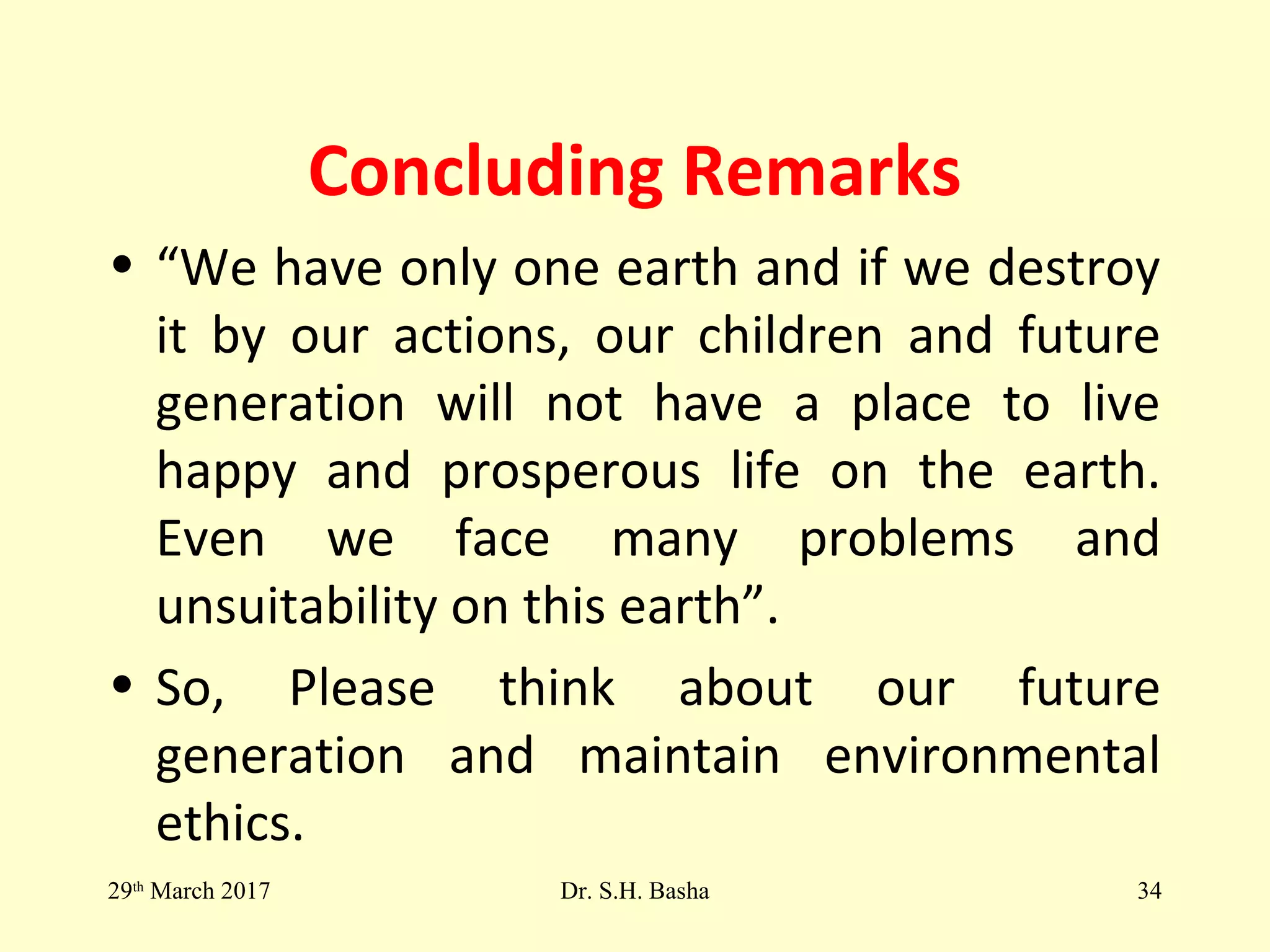 Concluding Remarks
• “We have only one earth and if we destroy
it by our actions, our children and future
generation will not have a place to live
happy and prosperous life on the earth.
Even we face many problems and
unsuitability on this earth”.
• So, Please think about our future
generation and maintain environmental
ethics.
29th
March 2017 Dr. S.H. Basha 34
 