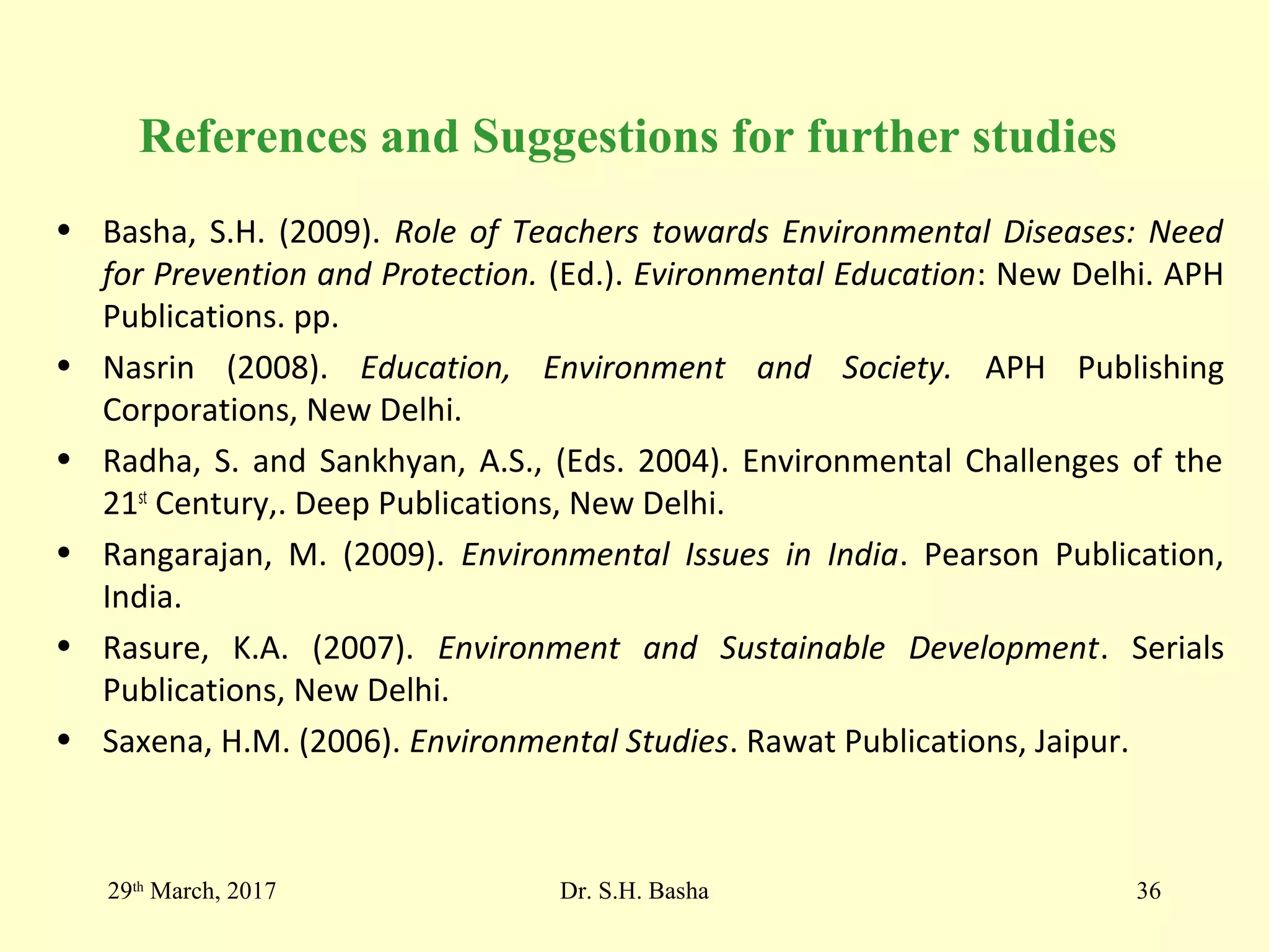 References and Suggestions for further studies
• Basha, S.H. (2009). Role of Teachers towards Environmental Diseases: Need
for Prevention and Protection. (Ed.). Evironmental Education: New Delhi. APH
Publications. pp.
• Nasrin (2008). Education, Environment and Society. APH Publishing
Corporations, New Delhi.
• Radha, S. and Sankhyan, A.S., (Eds. 2004). Environmental Challenges of the
21st
Century,. Deep Publications, New Delhi.
• Rangarajan, M. (2009). Environmental Issues in India. Pearson Publication,
India.
• Rasure, K.A. (2007). Environment and Sustainable Development. Serials
Publications, New Delhi.
• Saxena, H.M. (2006). Environmental Studies. Rawat Publications, Jaipur.
29th
March, 2017 Dr. S.H. Basha 36
 