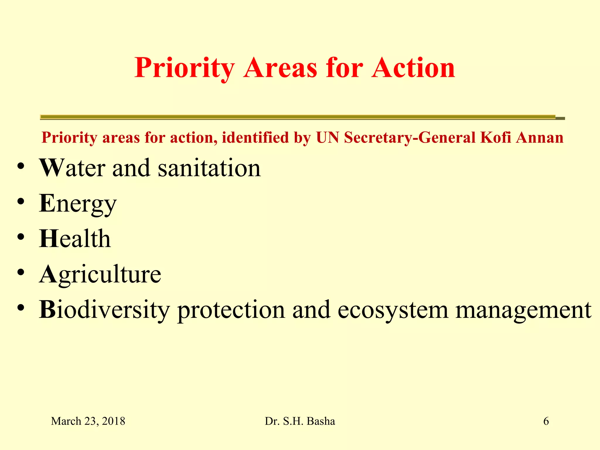 Priority Areas for Action
Priority areas for action, identified by UN Secretary-General Kofi Annan
• Water and sanitation
• Energy
• Health
• Agriculture
• Biodiversity protection and ecosystem management
March 23, 2018 6Dr. S.H. Basha
 