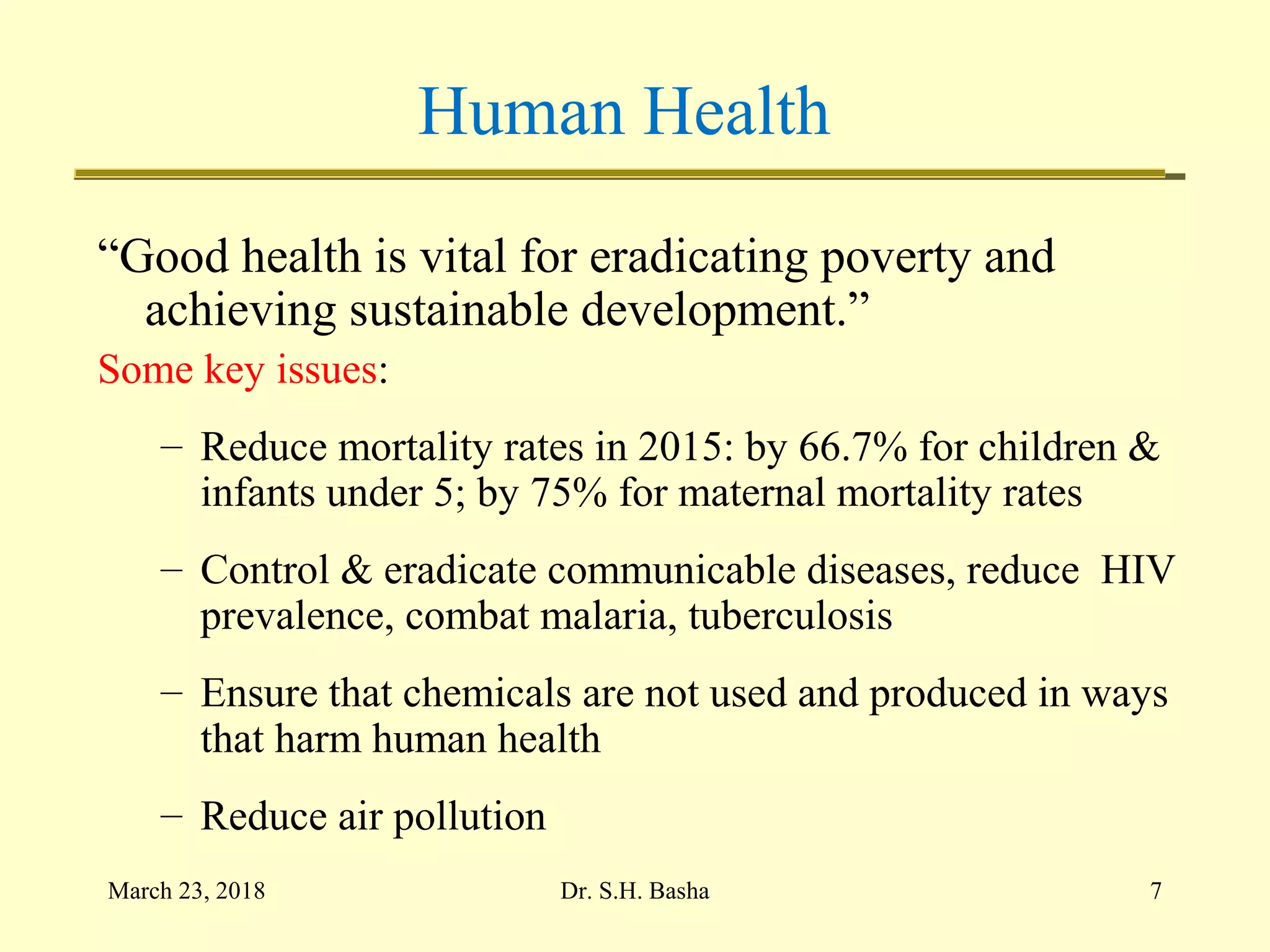 Human Health
“Good health is vital for eradicating poverty and
achieving sustainable development.”
Some key issues:
– Reduce mortality rates in 2015: by 66.7% for children &
infants under 5; by 75% for maternal mortality rates
– Control & eradicate communicable diseases, reduce HIV
prevalence, combat malaria, tuberculosis
– Ensure that chemicals are not used and produced in ways
that harm human health
– Reduce air pollution
March 23, 2018 7Dr. S.H. Basha
 