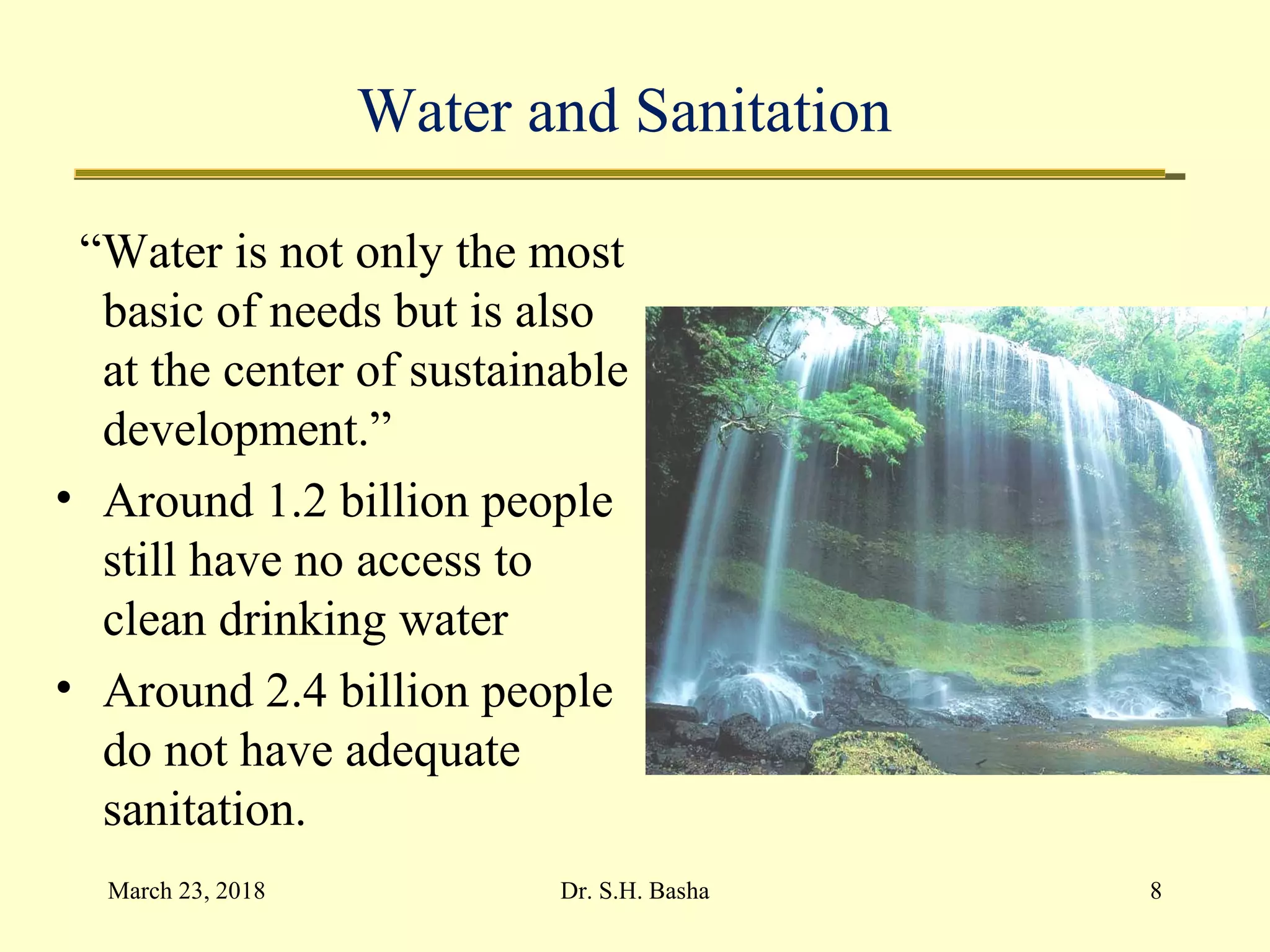 Water and Sanitation
“Water is not only the most
basic of needs but is also
at the center of sustainable
development.”
• Around 1.2 billion people
still have no access to
clean drinking water
• Around 2.4 billion people
do not have adequate
sanitation.
March 23, 2018 8Dr. S.H. Basha
 