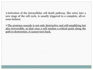 Activation of the intracellular cell death pathway, like entry into a
new stage of the cell cycle, is usually triggered in a complete, all-or-
none fashion.
The protease cascade is not only destructive and self-amplifying but
also irreversible, so that once a cell reaches a critical point along the
path to destruction, it cannot turn back.
 