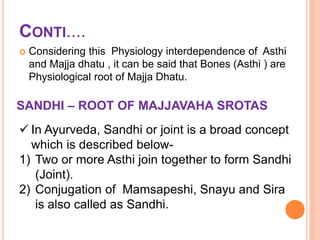 CONTI....
 Considering this Physiology interdependence of Asthi
and Majja dhatu , it can be said that Bones (Asthi ) are
Physiological root of Majja Dhatu.
SANDHI – ROOT OF MAJJAVAHA SROTAS
 In Ayurveda, Sandhi or joint is a broad concept
which is described below-
1) Two or more Asthi join together to form Sandhi
(Joint).
2) Conjugation of Mamsapeshi, Snayu and Sira
is also called as Sandhi.
 