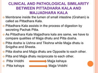 CLINICAL AND PATHOLOGICAL SIMILARITY
BETWEEN PITTADHARA KALA AND
MAJJADHARA KALA
 Membrane inside the lumen of small intestine (Grahani) is
called as Pittadhara Kala.
 Pittadhara Kala assists in the process of digestion by
secreting Pachak Pitta.
 As Pittadhara Kala Majjadhara kala are same, we have to
compare qualities of Majja dhatu and Pitta dosha.
 Pitta dosha is Ushna and Tikshna while Majja dhatu is
Snigdha and Sheeta.
 Pitta dosha and Majja dhatu are Opposite to each other.
 Pitta and Majja dhatu reciprocate to each other.
 Pitta Vriddhi Majja kshaya
 Pitta kshaya Majja Vriddhi
 