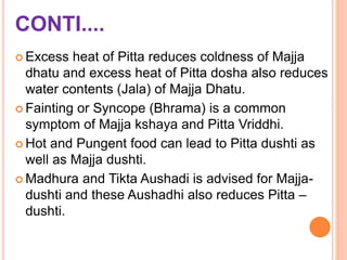 CONTI....
 Excess heat of Pitta reduces coldness of Majja
dhatu and excess heat of Pitta dosha also reduces
water contents (Jala) of Majja Dhatu.
 Fainting or Syncope (Bhrama) is a common
symptom of Majja kshaya and Pitta Vriddhi.
 Hot and Pungent food can lead to Pitta dushti as
well as Majja dushti.
 Madhura and Tikta Aushadi is advised for Majja-
dushti and these Aushadhi also reduces Pitta –
dushti.
 