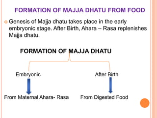 FORMATION OF MAJJA DHATU FROM FOOD
 Genesis of Majja dhatu takes place in the early
embryonic stage. After Birth, Ahara – Rasa replenishes
Majja dhatu.
FORMATION OF MAJJA DHATU
Embryonic After Birth
From Maternal Ahara- Rasa From Digested Food
 