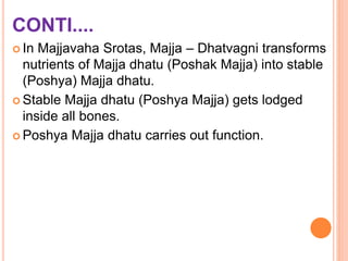 CONTI....
 In Majjavaha Srotas, Majja – Dhatvagni transforms
nutrients of Majja dhatu (Poshak Majja) into stable
(Poshya) Majja dhatu.
 Stable Majja dhatu (Poshya Majja) gets lodged
inside all bones.
 Poshya Majja dhatu carries out function.
 