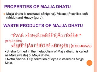 PROPERTIES OF MAJJA DHATU
 Majja dhatu is unctuous (Snigdha), Viscus (Picchila), soft
(Mridu) and Heavy (guru).
WASTE PRODUCTS OF MAJJA DHATU
¨ÉWÉ: ×Éä½ýÉä%ÊIÉÊ´É]Âüi´ÉSÉÉÆ*
(C.CHI.15/19)
xÉäjÉÊ´É]Âü i´ÉIÉÖSÉ×Éä½ýÉä| (S.SU.46/529)
• Sneha formed in the metabolism of Majja dhatu is called
as Mala (waste) of Majja dhatu.
• Netra Sneha- Oily secretion of eyes is called as Majja
Mala.
 