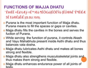 FUNCTIONS OF MAJJA DHATU
¨ÉWÉÉ×Éä½Æý ¤É™Æü ¶ÉÖGú{ÉÖËŸü {ÉÚ®hÉ¨ÉºlÉïÉÆ
SÉ Eú®ÉäÊiÉ|(S.SU.15/5).
 Purana is the most important function of Majja dhatu.
Purana means to fill the spaces or gaps or cavities.
 Majja dhatu fills the cavities in the bones and serves the
fuction of Purana.
 While serving the function of purana, it controls Akash
and Vayu Mahabhuta present inside Asthi dhatu and thus
balances vata dosha.
 Majja dhatu lubricates Asthi dhatu and makes all bones
strong and flexible.
 Majja dhatu also strengthens musculoskeletal joints and
thus makes them strong and flexible.
 Majja dhatu enhances endurance power of all joints of
body.
 